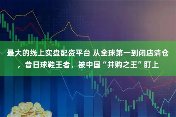最大的线上实盘配资平台 从全球第一到闭店清仓，昔日球鞋王者，被中国“并购之王”盯上