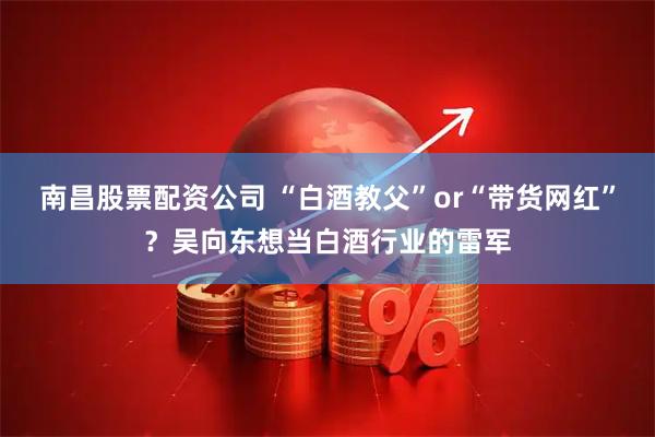 南昌股票配资公司 “白酒教父”or“带货网红”？吴向东想当白酒行业的雷军