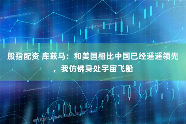 股指配资 库兹马：和美国相比中国已经遥遥领先，我仿佛身处宇宙飞船