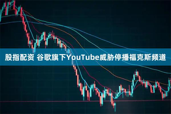 股指配资 谷歌旗下YouTube威胁停播福克斯频道