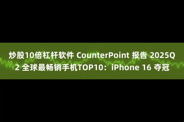 炒股10倍杠杆软件 CounterPoint 报告 2025Q2 全球最畅销手机TOP10：iPhone 16 夺冠