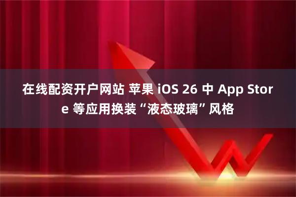 在线配资开户网站 苹果 iOS 26 中 App Store 等应用换装“液态玻璃”风格