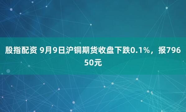 股指配资 9月9日沪铜期货收盘下跌0.1%,报79650元
