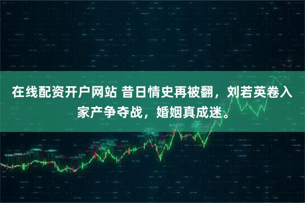 在线配资开户网站 昔日情史再被翻,刘若英卷入家产争夺战,婚姻真成迷。