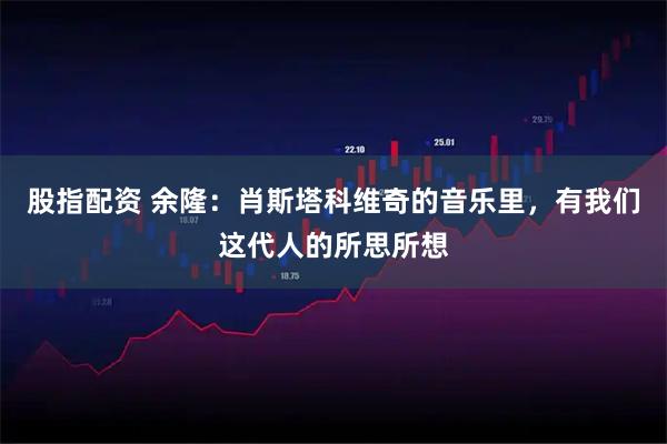 股指配资 余隆：肖斯塔科维奇的音乐里，有我们这代人的所思所想