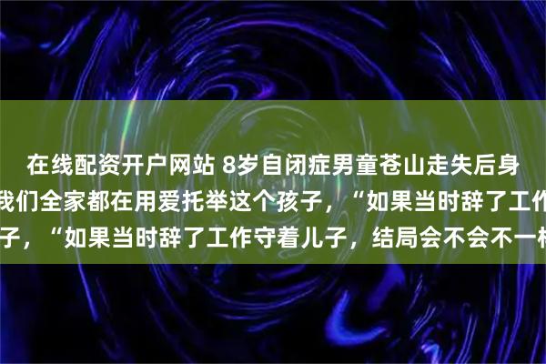 在线配资开户网站 8岁自闭症男童苍山走失后身亡,深陷漩涡的父母:我们全家都在用爱托举这个孩子,“如果当时辞了工作守着儿子,结局会不会不一样”