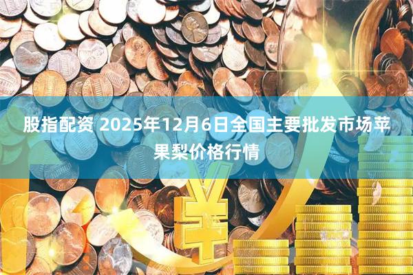 股指配资 2025年12月6日全国主要批发市场苹果梨价格行情