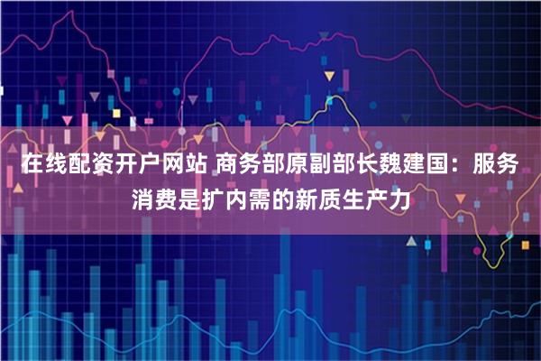 在线配资开户网站 商务部原副部长魏建国：服务消费是扩内需的新质生产力