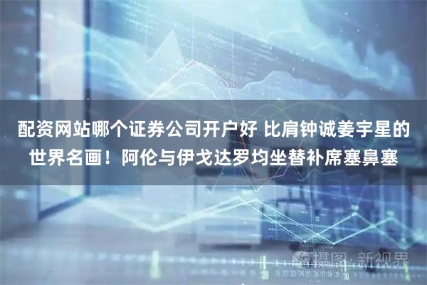 配资网站哪个证券公司开户好 比肩钟诚姜宇星的世界名画！阿伦与伊戈达罗均坐替补席塞鼻塞