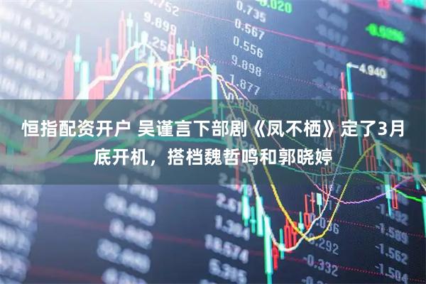 恒指配资开户 吴谨言下部剧《凤不栖》定了3月底开机，搭档魏哲鸣和郭晓婷