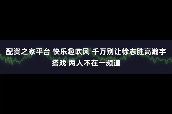 配资之家平台 快乐趣吹风 千万别让徐志胜高瀚宇搭戏 两人不在一频道