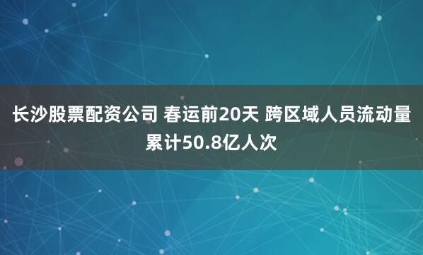 长沙股票配资公司 春运前20天 跨区域人员流动量累计50.8亿人次
