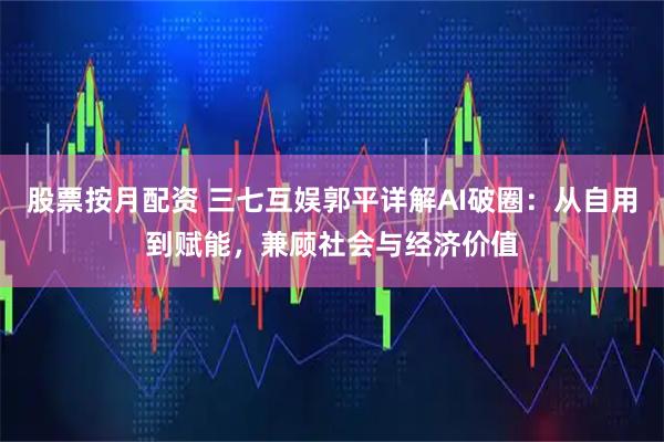 股票按月配资 三七互娱郭平详解AI破圈：从自用到赋能，兼顾社会与经济价值