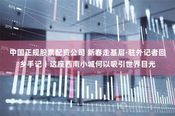 中国正规股票配资公司 新春走基层·驻外记者回乡手记丨这座西南小城何以吸引世界目光