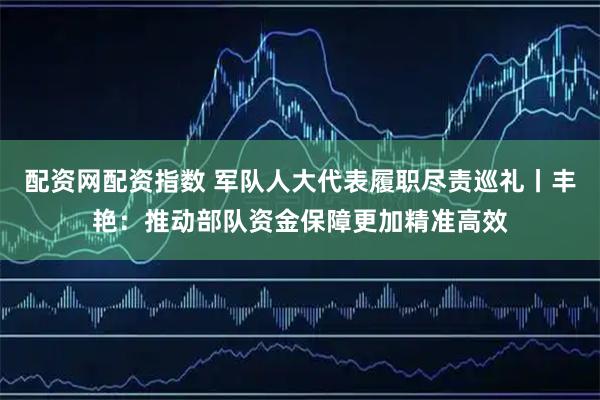 配资网配资指数 军队人大代表履职尽责巡礼丨丰艳:推动部队资金保障更加精准高效