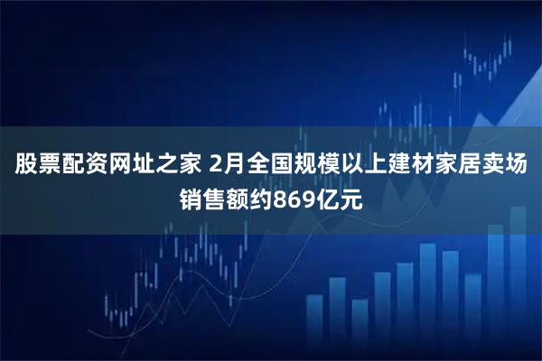 股票配资网址之家 2月全国规模以上建材家居卖场销售额约869亿元
