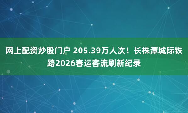网上配资炒股门户 205.39万人次！长株潭城际铁路2026春运客流刷新纪录
