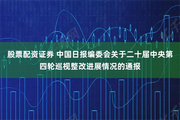 股票配资证券 中国日报编委会关于二十届中央第四轮巡视整改进展情况的通报