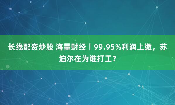 长线配资炒股 海量财经丨99.95%利润上缴，苏泊尔在为谁打工？