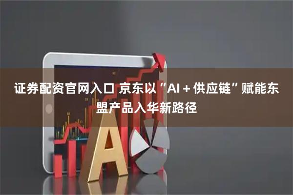 证券配资官网入口 京东以“AI+供应链”赋能东盟产品入华新路径